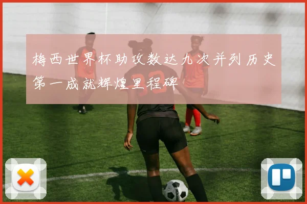 梅西世界杯助攻数达九次并列历史第一成就辉煌里程碑