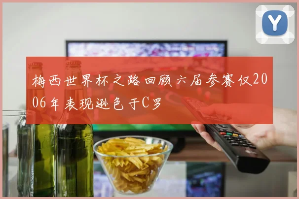 梅西世界杯之路回顾六届参赛仅2006年表现逊色于C罗
