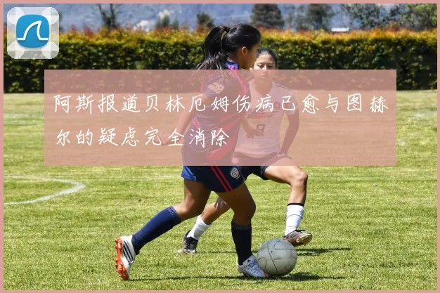 阿斯报道贝林厄姆伤病已愈与图赫尔的疑虑完全消除