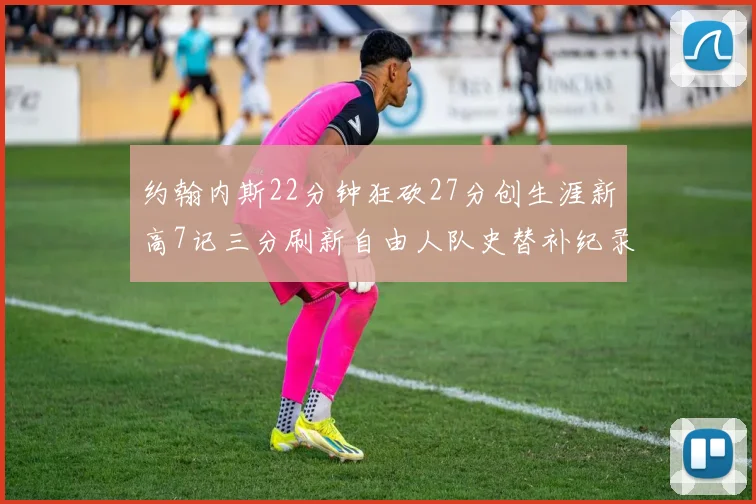 约翰内斯22分钟狂砍27分创生涯新高7记三分刷新自由人队史替补纪录