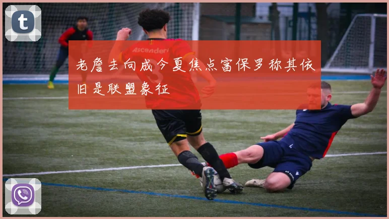 老詹去向成今夏焦点富保罗称其依旧是联盟象征