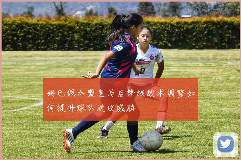 姆巴佩加盟皇马后锋线战术调整如何提升球队进攻威胁