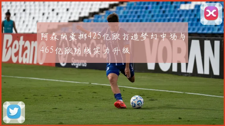 阿森纳豪掷425亿欧打造梦幻中场与465亿欧防线实力升级