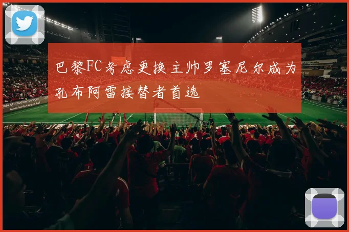 巴黎FC考虑更换主帅罗塞尼尔成为孔布阿雷接替者首选