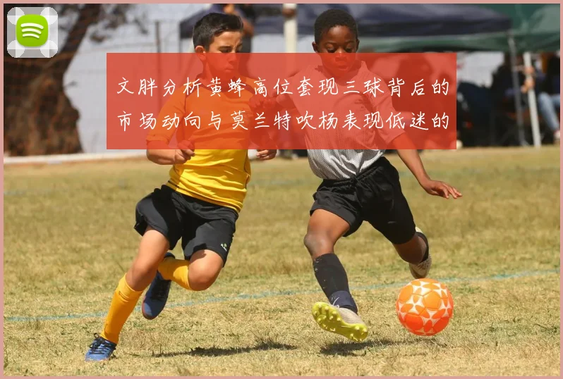 文胖分析黄蜂高位套现三球背后的市场动向与莫兰特吹杨表现低迷的影响