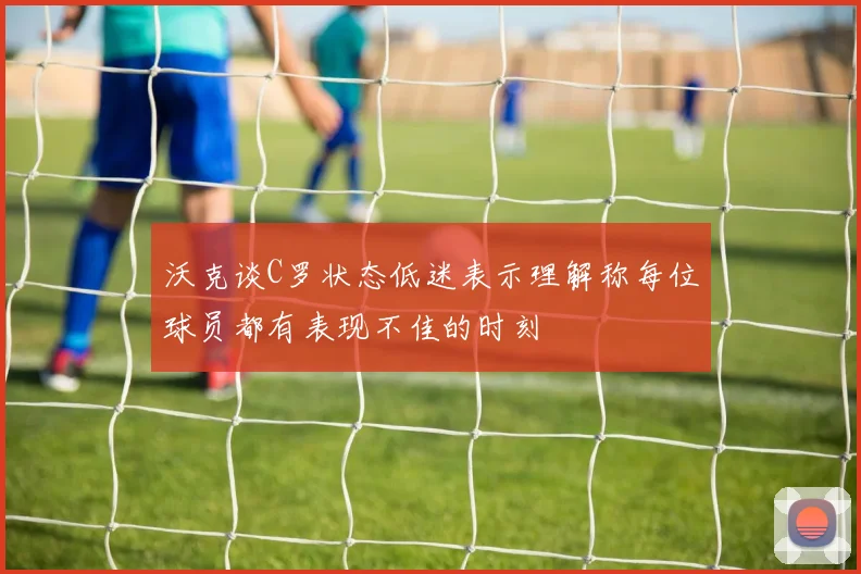 沃克谈C罗状态低迷表示理解称每位球员都有表现不佳的时刻