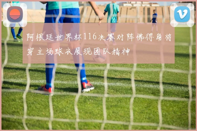 阿根廷世界杯116决赛对阵佛得角将穿主场球衣展现团队精神