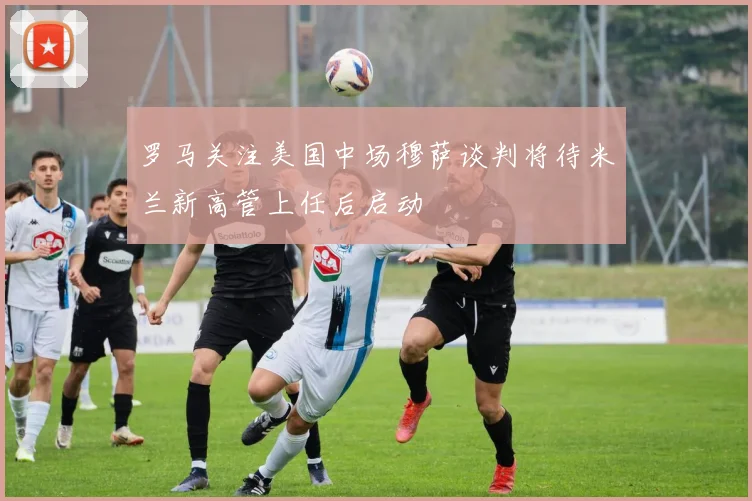 罗马关注美国中场穆萨谈判将待米兰新高管上任后启动