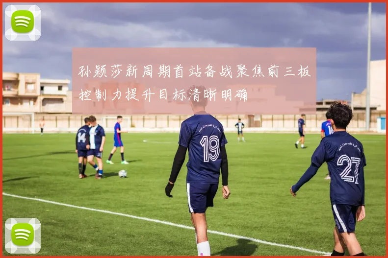 孙颖莎新周期首站备战聚焦前三板控制力提升目标清晰明确