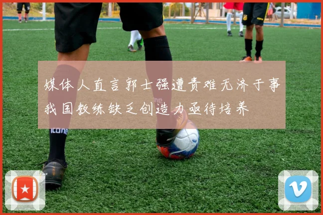媒体人直言郭士强遭责难无济于事我国教练缺乏创造力亟待培养