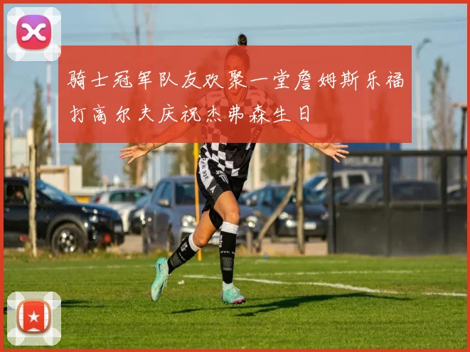 骑士冠军队友欢聚一堂詹姆斯乐福打高尔夫庆祝杰弗森生日