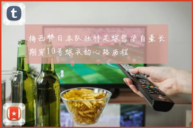 梅西赞日本队独特足球哲学自豪长期穿10号球衣的心路历程