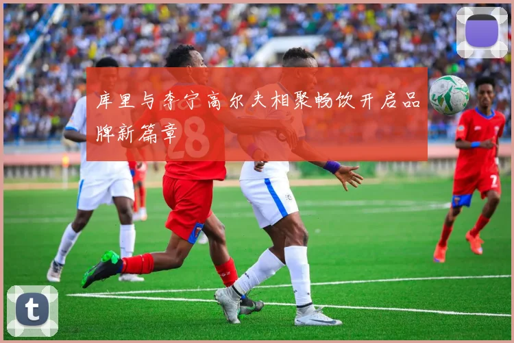 库里与李宁高尔夫相聚畅饮开启品牌新篇章