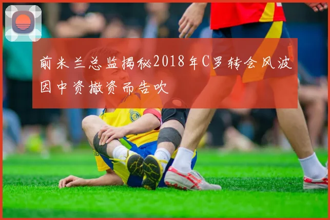 前米兰总监揭秘2018年C罗转会风波因中资撤资而告吹